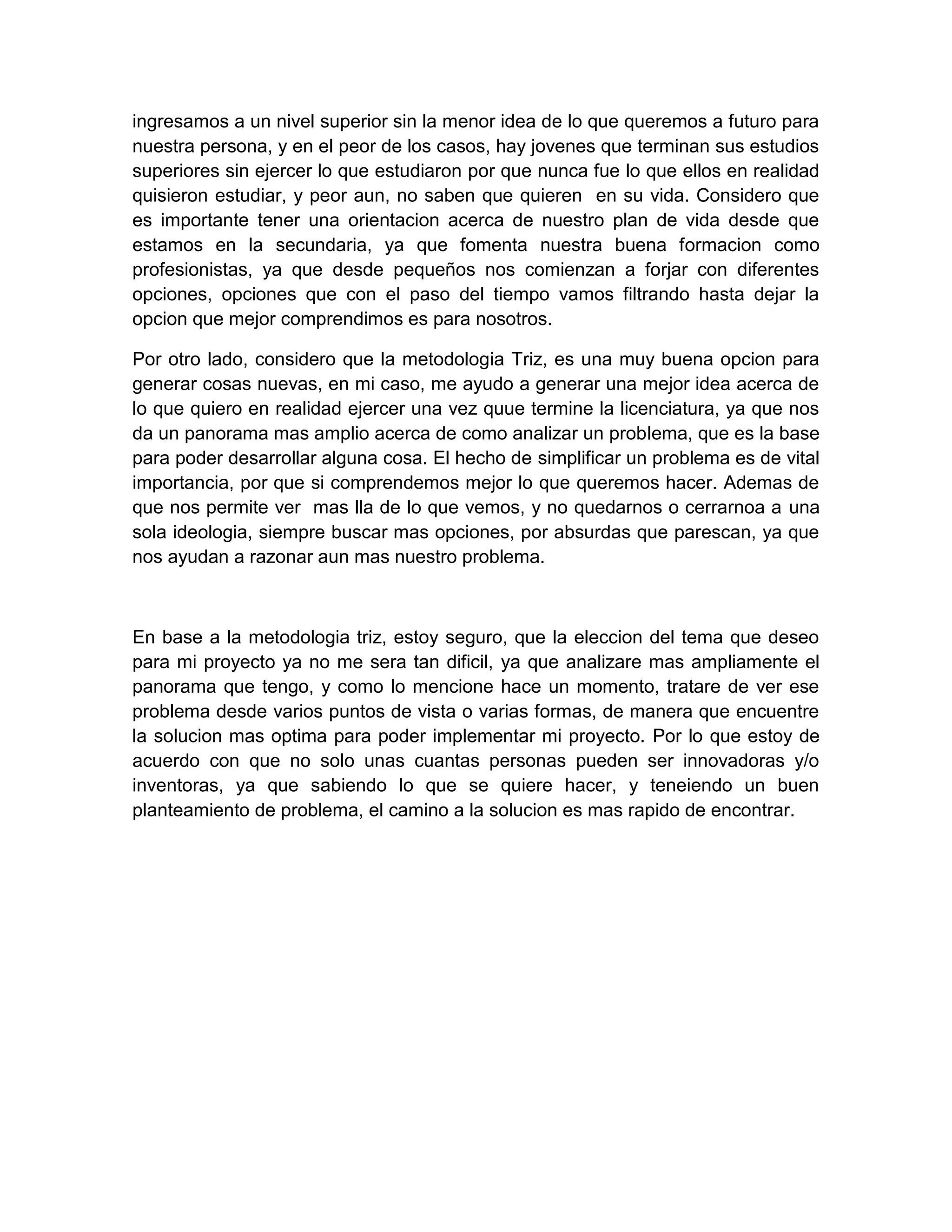 ingresamos a un nivel superior sin la menor idea de lo que queremos a futuro para
nuestra persona, y en el peor de los casos, hay jovenes que terminan sus estudios
superiores sin ejercer lo que estudiaron por que nunca fue lo que ellos en realidad
quisieron estudiar, y peor aun, no saben que quieren en su vida. Considero que
es importante tener una orientacion acerca de nuestro plan de vida desde que
estamos en la secundaria, ya que fomenta nuestra buena formacion como
profesionistas, ya que desde pequeños nos comienzan a forjar con diferentes
opciones, opciones que con el paso del tiempo vamos filtrando hasta dejar la
opcion que mejor comprendimos es para nosotros.

Por otro lado, considero que la metodologia Triz, es una muy buena opcion para
generar cosas nuevas, en mi caso, me ayudo a generar una mejor idea acerca de
lo que quiero en realidad ejercer una vez quue termine la licenciatura, ya que nos
da un panorama mas amplio acerca de como analizar un problema, que es la base
para poder desarrollar alguna cosa. El hecho de simplificar un problema es de vital
importancia, por que si comprendemos mejor lo que queremos hacer. Ademas de
que nos permite ver mas lla de lo que vemos, y no quedarnos o cerrarnoa a una
sola ideologia, siempre buscar mas opciones, por absurdas que parescan, ya que
nos ayudan a razonar aun mas nuestro problema.



En base a la metodologia triz, estoy seguro, que la eleccion del tema que deseo
para mi proyecto ya no me sera tan dificil, ya que analizare mas ampliamente el
panorama que tengo, y como lo mencione hace un momento, tratare de ver ese
problema desde varios puntos de vista o varias formas, de manera que encuentre
la solucion mas optima para poder implementar mi proyecto. Por lo que estoy de
acuerdo con que no solo unas cuantas personas pueden ser innovadoras y/o
inventoras, ya que sabiendo lo que se quiere hacer, y teneiendo un buen
planteamiento de problema, el camino a la solucion es mas rapido de encontrar.
 