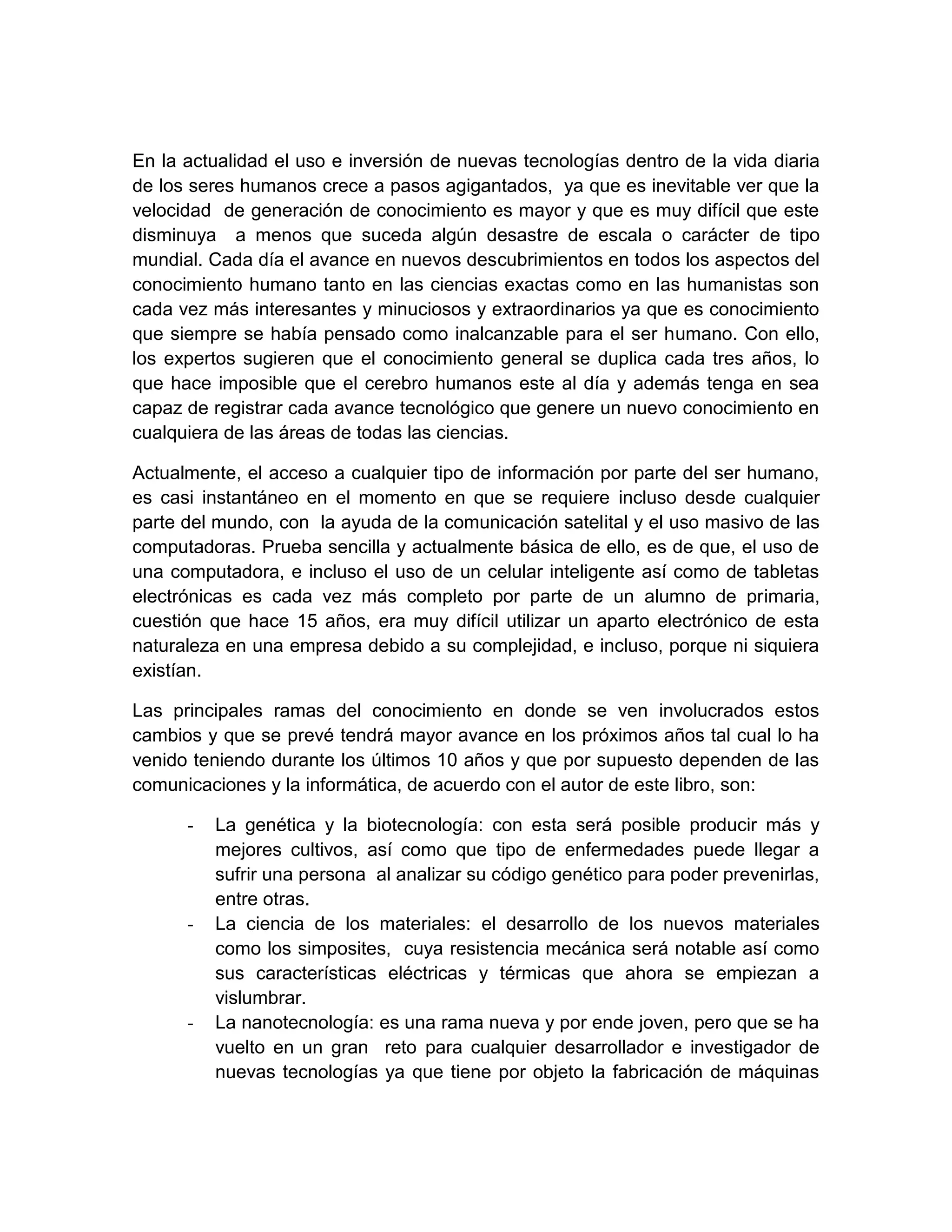 En la actualidad el uso e inversión de nuevas tecnologías dentro de la vida diaria
de los seres humanos crece a pasos agigantados, ya que es inevitable ver que la
velocidad de generación de conocimiento es mayor y que es muy difícil que este
disminuya a menos que suceda algún desastre de escala o carácter de tipo
mundial. Cada día el avance en nuevos descubrimientos en todos los aspectos del
conocimiento humano tanto en las ciencias exactas como en las humanistas son
cada vez más interesantes y minuciosos y extraordinarios ya que es conocimiento
que siempre se había pensado como inalcanzable para el ser humano. Con ello,
los expertos sugieren que el conocimiento general se duplica cada tres años, lo
que hace imposible que el cerebro humanos este al día y además tenga en sea
capaz de registrar cada avance tecnológico que genere un nuevo conocimiento en
cualquiera de las áreas de todas las ciencias.

Actualmente, el acceso a cualquier tipo de información por parte del ser humano,
es casi instantáneo en el momento en que se requiere incluso desde cualquier
parte del mundo, con la ayuda de la comunicación satelital y el uso masivo de las
computadoras. Prueba sencilla y actualmente básica de ello, es de que, el uso de
una computadora, e incluso el uso de un celular inteligente así como de tabletas
electrónicas es cada vez más completo por parte de un alumno de primaria,
cuestión que hace 15 años, era muy difícil utilizar un aparto electrónico de esta
naturaleza en una empresa debido a su complejidad, e incluso, porque ni siquiera
existían.

Las principales ramas del conocimiento en donde se ven involucrados estos
cambios y que se prevé tendrá mayor avance en los próximos años tal cual lo ha
venido teniendo durante los últimos 10 años y que por supuesto dependen de las
comunicaciones y la informática, de acuerdo con el autor de este libro, son:

      -   La genética y la biotecnología: con esta será posible producir más y
          mejores cultivos, así como que tipo de enfermedades puede llegar a
          sufrir una persona al analizar su código genético para poder prevenirlas,
          entre otras.
      -   La ciencia de los materiales: el desarrollo de los nuevos materiales
          como los simposites, cuya resistencia mecánica será notable así como
          sus características eléctricas y térmicas que ahora se empiezan a
          vislumbrar.
      -   La nanotecnología: es una rama nueva y por ende joven, pero que se ha
          vuelto en un gran reto para cualquier desarrollador e investigador de
          nuevas tecnologías ya que tiene por objeto la fabricación de máquinas
 