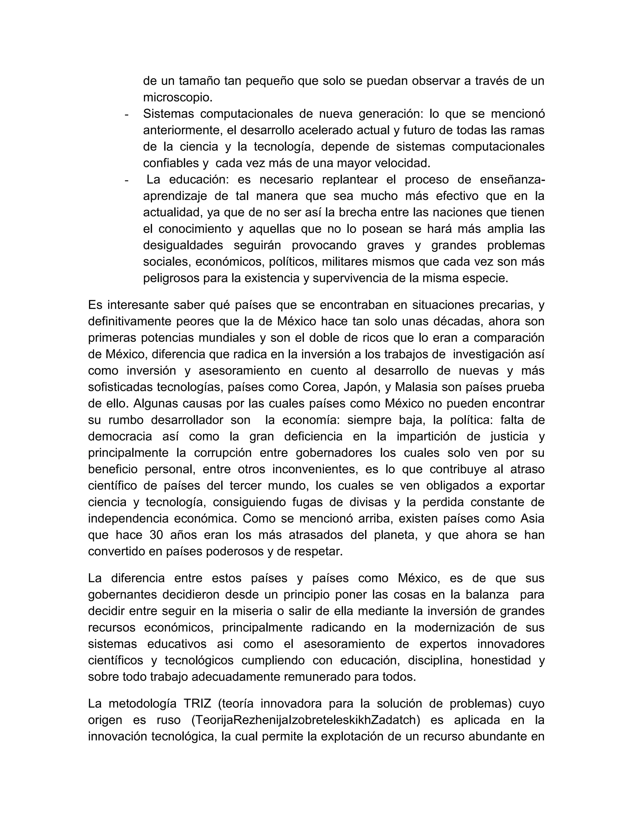 de un tamaño tan pequeño que solo se puedan observar a través de un
          microscopio.
      -   Sistemas computacionales de nueva generación: lo que se mencionó
          anteriormente, el desarrollo acelerado actual y futuro de todas las ramas
          de la ciencia y la tecnología, depende de sistemas computacionales
          confiables y cada vez más de una mayor velocidad.
      -    La educación: es necesario replantear el proceso de enseñanza-
          aprendizaje de tal manera que sea mucho más efectivo que en la
          actualidad, ya que de no ser así la brecha entre las naciones que tienen
          el conocimiento y aquellas que no lo posean se hará más amplia las
          desigualdades seguirán provocando graves y grandes problemas
          sociales, económicos, políticos, militares mismos que cada vez son más
          peligrosos para la existencia y supervivencia de la misma especie.

Es interesante saber qué países que se encontraban en situaciones precarias, y
definitivamente peores que la de México hace tan solo unas décadas, ahora son
primeras potencias mundiales y son el doble de ricos que lo eran a comparación
de México, diferencia que radica en la inversión a los trabajos de investigación así
como inversión y asesoramiento en cuento al desarrollo de nuevas y más
sofisticadas tecnologías, países como Corea, Japón, y Malasia son países prueba
de ello. Algunas causas por las cuales países como México no pueden encontrar
su rumbo desarrollador son la economía: siempre baja, la política: falta de
democracia así como la gran deficiencia en la impartición de justicia y
principalmente la corrupción entre gobernadores los cuales solo ven por su
beneficio personal, entre otros inconvenientes, es lo que contribuye al atraso
científico de países del tercer mundo, los cuales se ven obligados a exportar
ciencia y tecnología, consiguiendo fugas de divisas y la perdida constante de
independencia económica. Como se mencionó arriba, existen países como Asia
que hace 30 años eran los más atrasados del planeta, y que ahora se han
convertido en países poderosos y de respetar.

La diferencia entre estos países y países como México, es de que sus
gobernantes decidieron desde un principio poner las cosas en la balanza para
decidir entre seguir en la miseria o salir de ella mediante la inversión de grandes
recursos económicos, principalmente radicando en la modernización de sus
sistemas educativos asi como el asesoramiento de expertos innovadores
científicos y tecnológicos cumpliendo con educación, disciplina, honestidad y
sobre todo trabajo adecuadamente remunerado para todos.

La metodología TRIZ (teoría innovadora para la solución de problemas) cuyo
origen es ruso (TeorijaRezhenijaIzobreteleskikhZadatch) es aplicada en la
innovación tecnológica, la cual permite la explotación de un recurso abundante en
 
