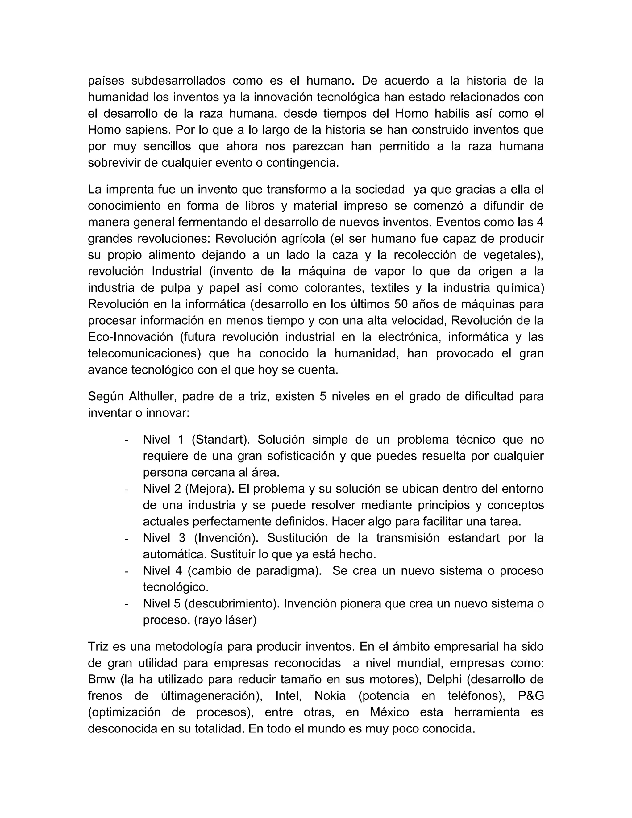 países subdesarrollados como es el humano. De acuerdo a la historia de la
humanidad los inventos ya la innovación tecnológica han estado relacionados con
el desarrollo de la raza humana, desde tiempos del Homo habilis así como el
Homo sapiens. Por lo que a lo largo de la historia se han construido inventos que
por muy sencillos que ahora nos parezcan han permitido a la raza humana
sobrevivir de cualquier evento o contingencia.

La imprenta fue un invento que transformo a la sociedad ya que gracias a ella el
conocimiento en forma de libros y material impreso se comenzó a difundir de
manera general fermentando el desarrollo de nuevos inventos. Eventos como las 4
grandes revoluciones: Revolución agrícola (el ser humano fue capaz de producir
su propio alimento dejando a un lado la caza y la recolección de vegetales),
revolución Industrial (invento de la máquina de vapor lo que da origen a la
industria de pulpa y papel así como colorantes, textiles y la industria química)
Revolución en la informática (desarrollo en los últimos 50 años de máquinas para
procesar información en menos tiempo y con una alta velocidad, Revolución de la
Eco-Innovación (futura revolución industrial en la electrónica, informática y las
telecomunicaciones) que ha conocido la humanidad, han provocado el gran
avance tecnológico con el que hoy se cuenta.

Según Althuller, padre de a triz, existen 5 niveles en el grado de dificultad para
inventar o innovar:

      -   Nivel 1 (Standart). Solución simple de un problema técnico que no
          requiere de una gran sofisticación y que puedes resuelta por cualquier
          persona cercana al área.
      -   Nivel 2 (Mejora). El problema y su solución se ubican dentro del entorno
          de una industria y se puede resolver mediante principios y conceptos
          actuales perfectamente definidos. Hacer algo para facilitar una tarea.
      -   Nivel 3 (Invención). Sustitución de la transmisión estandart por la
          automática. Sustituir lo que ya está hecho.
      -   Nivel 4 (cambio de paradigma). Se crea un nuevo sistema o proceso
          tecnológico.
      -   Nivel 5 (descubrimiento). Invención pionera que crea un nuevo sistema o
          proceso. (rayo láser)

Triz es una metodología para producir inventos. En el ámbito empresarial ha sido
de gran utilidad para empresas reconocidas a nivel mundial, empresas como:
Bmw (la ha utilizado para reducir tamaño en sus motores), Delphi (desarrollo de
frenos de últimageneración), Intel, Nokia (potencia en teléfonos), P&G
(optimización de procesos), entre otras, en México esta herramienta es
desconocida en su totalidad. En todo el mundo es muy poco conocida.
 