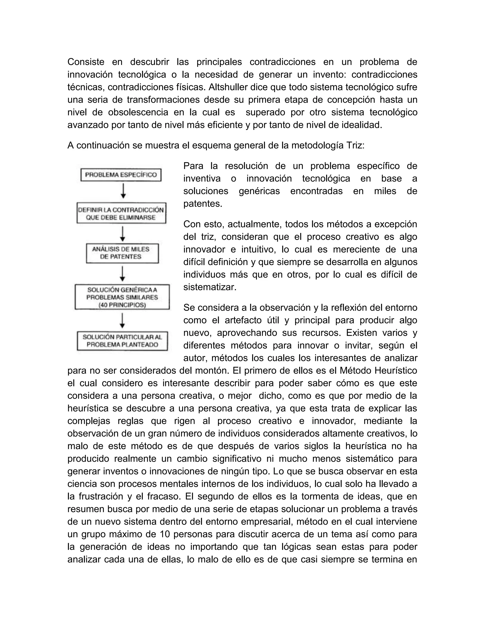 Consiste en descubrir las principales contradicciones en un problema de
innovación tecnológica o la necesidad de generar un invento: contradicciones
técnicas, contradicciones físicas. Altshuller dice que todo sistema tecnológico sufre
una seria de transformaciones desde su primera etapa de concepción hasta un
nivel de obsolescencia en la cual es superado por otro sistema tecnológico
avanzado por tanto de nivel más eficiente y por tanto de nivel de idealidad.

A continuación se muestra el esquema general de la metodología Triz:

                            Para la resolución de un problema específico de
                            inventiva o innovación tecnológica en base a
                            soluciones genéricas encontradas en miles de
                            patentes.

                            Con esto, actualmente, todos los métodos a excepción
                            del triz, consideran que el proceso creativo es algo
                            innovador e intuitivo, lo cual es mereciente de una
                            difícil definición y que siempre se desarrolla en algunos
                            individuos más que en otros, por lo cual es difícil de
                            sistematizar.

                             Se considera a la observación y la reflexión del entorno
                             como el artefacto útil y principal para producir algo
                             nuevo, aprovechando sus recursos. Existen varios y
                             diferentes métodos para innovar o invitar, según el
                             autor, métodos los cuales los interesantes de analizar
para no ser considerados del montón. El primero de ellos es el Método Heurístico
el cual considero es interesante describir para poder saber cómo es que este
considera a una persona creativa, o mejor dicho, como es que por medio de la
heurística se descubre a una persona creativa, ya que esta trata de explicar las
complejas reglas que rigen al proceso creativo e innovador, mediante la
observación de un gran número de individuos considerados altamente creativos, lo
malo de este método es de que después de varios siglos la heurística no ha
producido realmente un cambio significativo ni mucho menos sistemático para
generar inventos o innovaciones de ningún tipo. Lo que se busca observar en esta
ciencia son procesos mentales internos de los individuos, lo cual solo ha llevado a
la frustración y el fracaso. El segundo de ellos es la tormenta de ideas, que en
resumen busca por medio de una serie de etapas solucionar un problema a través
de un nuevo sistema dentro del entorno empresarial, método en el cual interviene
un grupo máximo de 10 personas para discutir acerca de un tema así como para
la generación de ideas no importando que tan lógicas sean estas para poder
analizar cada una de ellas, lo malo de ello es de que casi siempre se termina en
 