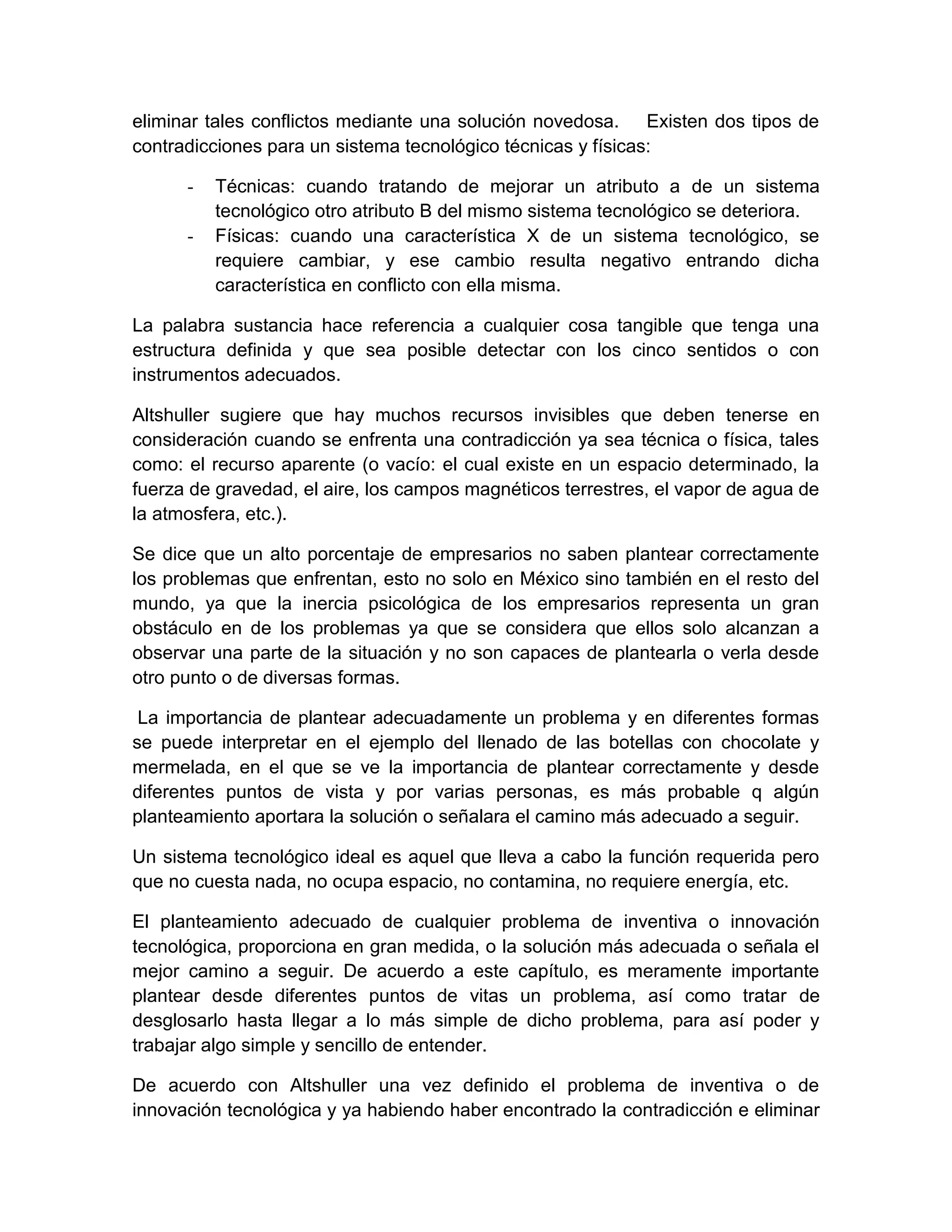 eliminar tales conflictos mediante una solución novedosa. Existen dos tipos de
contradicciones para un sistema tecnológico técnicas y físicas:

      -   Técnicas: cuando tratando de mejorar un atributo a de un sistema
          tecnológico otro atributo B del mismo sistema tecnológico se deteriora.
      -   Físicas: cuando una característica X de un sistema tecnológico, se
          requiere cambiar, y ese cambio resulta negativo entrando dicha
          característica en conflicto con ella misma.

La palabra sustancia hace referencia a cualquier cosa tangible que tenga una
estructura definida y que sea posible detectar con los cinco sentidos o con
instrumentos adecuados.

Altshuller sugiere que hay muchos recursos invisibles que deben tenerse en
consideración cuando se enfrenta una contradicción ya sea técnica o física, tales
como: el recurso aparente (o vacío: el cual existe en un espacio determinado, la
fuerza de gravedad, el aire, los campos magnéticos terrestres, el vapor de agua de
la atmosfera, etc.).

Se dice que un alto porcentaje de empresarios no saben plantear correctamente
los problemas que enfrentan, esto no solo en México sino también en el resto del
mundo, ya que la inercia psicológica de los empresarios representa un gran
obstáculo en de los problemas ya que se considera que ellos solo alcanzan a
observar una parte de la situación y no son capaces de plantearla o verla desde
otro punto o de diversas formas.

 La importancia de plantear adecuadamente un problema y en diferentes formas
se puede interpretar en el ejemplo del llenado de las botellas con chocolate y
mermelada, en el que se ve la importancia de plantear correctamente y desde
diferentes puntos de vista y por varias personas, es más probable q algún
planteamiento aportara la solución o señalara el camino más adecuado a seguir.

Un sistema tecnológico ideal es aquel que lleva a cabo la función requerida pero
que no cuesta nada, no ocupa espacio, no contamina, no requiere energía, etc.

El planteamiento adecuado de cualquier problema de inventiva o innovación
tecnológica, proporciona en gran medida, o la solución más adecuada o señala el
mejor camino a seguir. De acuerdo a este capítulo, es meramente importante
plantear desde diferentes puntos de vitas un problema, así como tratar de
desglosarlo hasta llegar a lo más simple de dicho problema, para así poder y
trabajar algo simple y sencillo de entender.

De acuerdo con Altshuller una vez definido el problema de inventiva o de
innovación tecnológica y ya habiendo haber encontrado la contradicción e eliminar
 