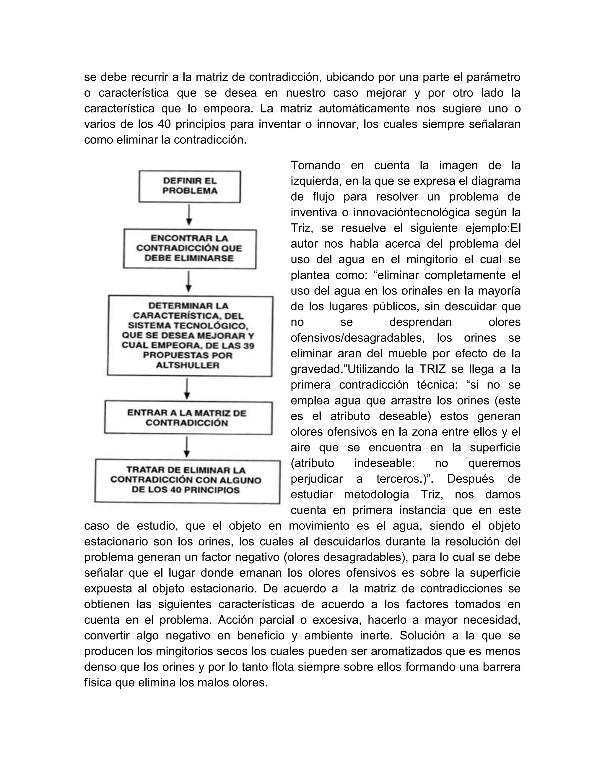 se debe recurrir a la matriz de contradicción, ubicando por una parte el parámetro
o característica que se desea en nuestro caso mejorar y por otro lado la
característica que lo empeora. La matriz automáticamente nos sugiere uno o
varios de los 40 principios para inventar o innovar, los cuales siempre señalaran
como eliminar la contradicción.

                                        Tomando en cuenta la imagen de la
                                        izquierda, en la que se expresa el diagrama
                                        de flujo para resolver un problema de
                                        inventiva o innovacióntecnológica según la
                                        Triz, se resuelve el siguiente ejemplo:El
                                        autor nos habla acerca del problema del
                                        uso del agua en el mingitorio el cual se
                                        plantea como: “eliminar completamente el
                                        uso del agua en los orinales en la mayoría
                                        de los lugares públicos, sin descuidar que
                                        no        se       desprendan         olores
                                        ofensivos/desagradables, los orines se
                                        eliminar aran del mueble por efecto de la
                                        gravedad.”Utilizando la TRIZ se llega a la
                                        primera contradicción técnica: “si no se
                                        emplea agua que arrastre los orines (este
                                        es el atributo deseable) estos generan
                                        olores ofensivos en la zona entre ellos y el
                                        aire que se encuentra en la superficie
                                        (atributo    indeseable:    no    queremos
                                        perjudicar a terceros.)”. Después de
                                        estudiar metodología Triz, nos damos
                                        cuenta en primera instancia que en este
caso de estudio, que el objeto en movimiento es el agua, siendo el objeto
estacionario son los orines, los cuales al descuidarlos durante la resolución del
problema generan un factor negativo (olores desagradables), para lo cual se debe
señalar que el lugar donde emanan los olores ofensivos es sobre la superficie
expuesta al objeto estacionario. De acuerdo a la matriz de contradicciones se
obtienen las siguientes características de acuerdo a los factores tomados en
cuenta en el problema. Acción parcial o excesiva, hacerlo a mayor necesidad,
convertir algo negativo en beneficio y ambiente inerte. Solución a la que se
producen los mingitorios secos los cuales pueden ser aromatizados que es menos
denso que los orines y por lo tanto flota siempre sobre ellos formando una barrera
física que elimina los malos olores.
 