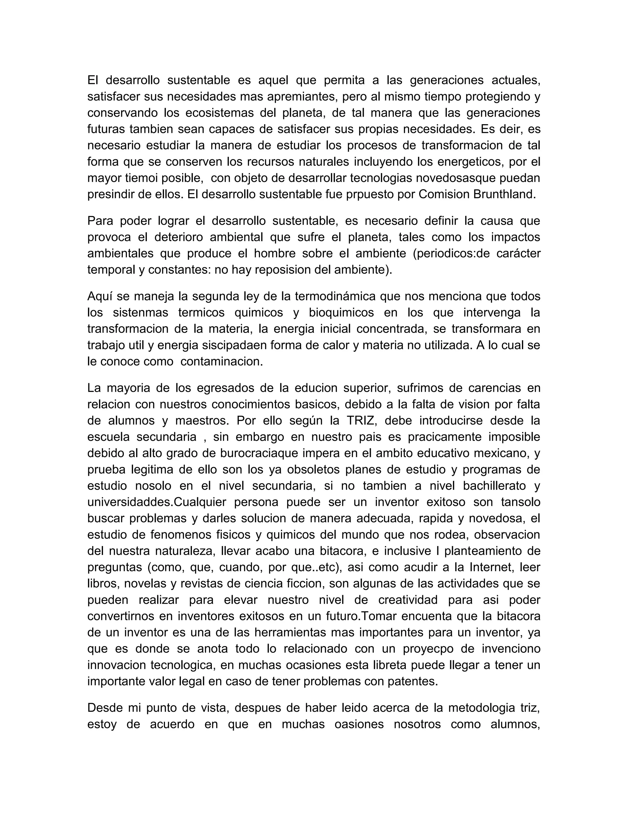 El desarrollo sustentable es aquel que permita a las generaciones actuales,
satisfacer sus necesidades mas apremiantes, pero al mismo tiempo protegiendo y
conservando los ecosistemas del planeta, de tal manera que las generaciones
futuras tambien sean capaces de satisfacer sus propias necesidades. Es deir, es
necesario estudiar la manera de estudiar los procesos de transformacion de tal
forma que se conserven los recursos naturales incluyendo los energeticos, por el
mayor tiemoi posible, con objeto de desarrollar tecnologias novedosasque puedan
presindir de ellos. El desarrollo sustentable fue prpuesto por Comision Brunthland.

Para poder lograr el desarrollo sustentable, es necesario definir la causa que
provoca el deterioro ambiental que sufre el planeta, tales como los impactos
ambientales que produce el hombre sobre el ambiente (periodicos:de carácter
temporal y constantes: no hay reposision del ambiente).

Aquí se maneja la segunda ley de la termodinámica que nos menciona que todos
los sistenmas termicos quimicos y bioquimicos en los que intervenga la
transformacion de la materia, la energia inicial concentrada, se transformara en
trabajo util y energia siscipadaen forma de calor y materia no utilizada. A lo cual se
le conoce como contaminacion.

La mayoria de los egresados de la educion superior, sufrimos de carencias en
relacion con nuestros conocimientos basicos, debido a la falta de vision por falta
de alumnos y maestros. Por ello según la TRIZ, debe introducirse desde la
escuela secundaria , sin embargo en nuestro pais es pracicamente imposible
debido al alto grado de burocraciaque impera en el ambito educativo mexicano, y
prueba legitima de ello son los ya obsoletos planes de estudio y programas de
estudio nosolo en el nivel secundaria, si no tambien a nivel bachillerato y
universidaddes.Cualquier persona puede ser un inventor exitoso son tansolo
buscar problemas y darles solucion de manera adecuada, rapida y novedosa, el
estudio de fenomenos fisicos y quimicos del mundo que nos rodea, observacion
del nuestra naturaleza, llevar acabo una bitacora, e inclusive l planteamiento de
preguntas (como, que, cuando, por que..etc), asi como acudir a la Internet, leer
libros, novelas y revistas de ciencia ficcion, son algunas de las actividades que se
pueden realizar para elevar nuestro nivel de creatividad para asi poder
convertirnos en inventores exitosos en un futuro.Tomar encuenta que la bitacora
de un inventor es una de las herramientas mas importantes para un inventor, ya
que es donde se anota todo lo relacionado con un proyecpo de invenciono
innovacion tecnologica, en muchas ocasiones esta libreta puede llegar a tener un
importante valor legal en caso de tener problemas con patentes.

Desde mi punto de vista, despues de haber leido acerca de la metodologia triz,
estoy de acuerdo en que en muchas oasiones nosotros como alumnos,
 