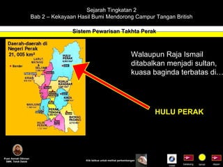 Sejarah Tingkatan 2 Bab 2 – Kekayaan Hasil Bumi Mendorong Campur Tangan British Sistem Pewarisan Takhta Perak Puan Asmah Othman SMK. Telok Datok depan belakang tamat Klik tetikus untuk melihat perkembangan Walaupun Raja Ismail  ditabalkan menjadi sultan, kuasa baginda terbatas di………. HULU PERAK Indek 