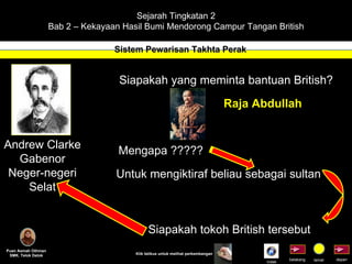 Sejarah Tingkatan 2 Bab 2 – Kekayaan Hasil Bumi Mendorong Campur Tangan British Sistem Pewarisan Takhta Perak Puan Asmah Othman SMK. Telok Datok depan belakang tamat Klik tetikus untuk melihat perkembangan Siapakah yang meminta bantuan British? Raja Abdullah Mengapa ????? Untuk mengiktiraf beliau sebagai sultan Siapakah tokoh British tersebut Andrew Clarke Gabenor Neger-negeri Selat Indek 
