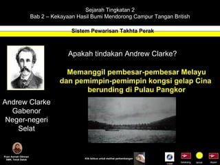 Sejarah Tingkatan 2 Bab 2 – Kekayaan Hasil Bumi Mendorong Campur Tangan British Sistem Pewarisan Takhta Perak Puan Asmah Othman SMK. Telok Datok depan belakang tamat Klik tetikus untuk melihat perkembangan Andrew Clarke Gabenor Neger-negeri Selat Apakah tindakan Andrew Clarke? Memanggil pembesar-pembesar Melayu dan pemimpin-pemimpin kongsi gelap Cina  berunding di Pulau Pangkor Indek 