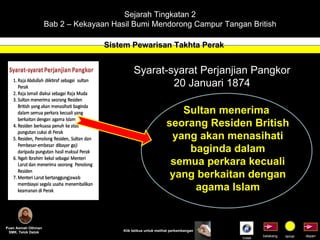 Sejarah Tingkatan 2 Bab 2 – Kekayaan Hasil Bumi Mendorong Campur Tangan British Sistem Pewarisan Takhta Perak Puan Asmah Othman SMK. Telok Datok depan belakang tamat Klik tetikus untuk melihat perkembangan Syarat-syarat Perjanjian Pangkor 20 Januari 1874 Sultan menerima  seorang Residen British yang akan menasihati baginda dalam semua perkara kecuali yang berkaitan dengan agama Islam Indek 