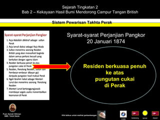 Sejarah Tingkatan 2 Bab 2 – Kekayaan Hasil Bumi Mendorong Campur Tangan British Sistem Pewarisan Takhta Perak Puan Asmah Othman SMK. Telok Datok depan belakang tamat Klik tetikus untuk melihat perkembangan Syarat-syarat Perjanjian Pangkor 20 Januari 1874 Residen berkuasa penuh ke atas pungutan cukai di Perak Indek 