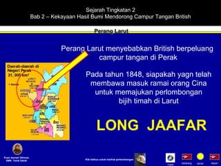 Sejarah Tingkatan 2 Bab 2 – Kekayaan Hasil Bumi Mendorong Campur Tangan British Perang Larut Puan Asmah Othman SMK. Telok Datok depan belakang tamat Perang Larut menyebabkan British berpeluang  campur tangan di Perak Pada tahun 1848, siapakah yagn telah membawa masuk ramai orang Cina untuk memajukan perlombongan bijih timah di Larut Klik tetikus untuk melihat perkembangan LONG  JAAFAR Indek 