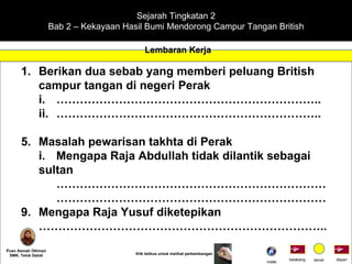 Sejarah Tingkatan 2 Bab 2 – Kekayaan Hasil Bumi Mendorong Campur Tangan British Lembaran Kerja Puan Asmah Othman SMK. Telok Datok depan belakang tamat Klik tetikus untuk melihat perkembangan Berikan dua sebab yang memberi peluang British campur tangan di negeri Perak i. ………………………………………………………….. ii. ………………………………………………………….. Masalah pewarisan takhta di Perak i. Mengapa Raja Abdullah tidak dilantik sebagai  sultan …………………………………………………………… …………………………………………………………… Mengapa Raja Yusuf diketepikan ……………………………………………………………… .. Indek 