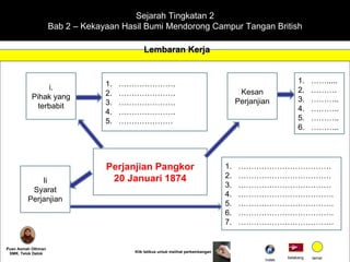 Sejarah Tingkatan 2 Bab 2 – Kekayaan Hasil Bumi Mendorong Campur Tangan British Lembaran Kerja Puan Asmah Othman SMK. Telok Datok belakang tamat Klik tetikus untuk melihat perkembangan i. Pihak yang terbabit ………………… . ………………… . ………………… . ………………… . ………………… Kesan Perjanjian …… ..... ……… . ……… .. ……… .. ……… .. ……… .. Perjanjian Pangkor 20 Januari 1874 Ii Syarat Perjanjian ……………………………… ……………………………… ……………………………… ……………………………… . ……………………………… . ……………………………… . ……………………………… . Indek 