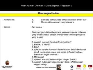 Puan Asmah Othman – Guru Sejarah Tingkatan 2 Rancangan Harian Puan Asmah Othman SMK. Telok Datok Patriotisme: 1. Sentiasa berwaspada terhadap anasir-anasir luar 2. Membuat keputusan yang bijaksana Aktiviti Set Induksi Guru mengemukakan beberapa soalan mengenai pelajaran  yang lepas kepada pelajar (mengimbas kembali pelajaran  yang lepas) 1. Apakah maksud Revolusi Perindustrian? 2. Berlaku di mana? 3. Bila? 4. Apabila berlaku Revolusi Perindustrian, British berhasrat    untuk menguasai empat lagi negeri di Tanah Melayu.    Namakan negeri tersebut? 5. Mengapa? 6. Apakah maksud dasar campur tangan British? 7. Apakah hubungan Negeri-negeri Selat (NNS) dengan   negeri Melayu depan belakang tamat Klik tetikus untuk melihat perkembangan Indek 