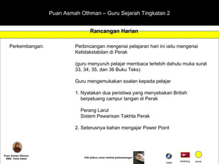 Puan Asmah Othman – Guru Sejarah Tingkatan 2 Rancangan Harian Puan Asmah Othman SMK. Telok Datok Perkembangan:  Perbincangan mengenai pelajaran hari ini iaitu mengenai  Ketidakstabilan di Perak (guru menyuruh pelajar membaca terlebih dahulu muka surat  33, 34, 35, dan 36 Buku Teks) Guru mengemukakan soalan kepada pelajar 1. Nyatakan dua peristiwa yang menyebakan British    berpeluang campur tangan di Perak   Perang Larut   Sistem Pewarisan Takhta Perak 2. Seterusnya bahan mengajar Power Point belakang tamat Klik tetikus untuk melihat perkembangan Indek 