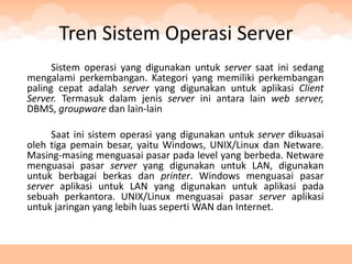Tren Sistem Operasi Server
      Sistem operasi yang digunakan untuk server saat ini sedang
mengalami perkembangan. Kategori yang memiliki perkembangan
paling cepat adalah server yang digunakan untuk aplikasi Client
Server. Termasuk dalam jenis server ini antara lain web server,
DBMS, groupware dan lain-lain

     Saat ini sistem operasi yang digunakan untuk server dikuasai
oleh tiga pemain besar, yaitu Windows, UNIX/Linux dan Netware.
Masing-masing menguasai pasar pada level yang berbeda. Netware
menguasai pasar server yang digunakan untuk LAN, digunakan
untuk berbagai berkas dan printer. Windows menguasai pasar
server aplikasi untuk LAN yang digunakan untuk aplikasi pada
sebuah perkantora. UNIX/Linux menguasai pasar server aplikasi
untuk jaringan yang lebih luas seperti WAN dan Internet.
 