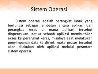 Sistem Operasi
     Sistem operasi adalah perangkat lunak yang
berfungsi sebagai jembatan antara aplikasi dan
perangkat keras di mana aplikasi tersebut
dioperasikan. Ketika sebuah aplikasi membuthkan
akses ke perangkat keras, misalnya saat melakukan
penyimpanan data ke disket, maka proses tersebut
akan dilakukan oleh aplikasi melalui perantara
sistem operasi.
 