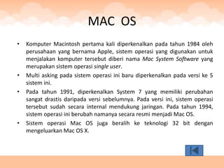 MAC OS
•   Komputer Macintosh pertama kali diperkenalkan pada tahun 1984 oleh
    perusahaan yang bernama Apple, sistem operasi yang digunakan untuk
    menjalakan komputer tersebut diberi nama Mac System Software yang
    merupakan sistem operasi single user.
•   Multi asking pada sistem operasi ini baru diperkenalkan pada versi ke 5
    sistem ini.
•   Pada tahun 1991, diperkenalkan System 7 yang memiliki perubahan
    sangat drastis daripada versi sebelumnya. Pada versi ini, sistem operasi
    tersebut sudah secara internal mendukung jaringan. Pada tahun 1994,
    sistem operasi ini berubah namanya secara resmi menjadi Mac OS.
•   Sistem operasi Mac OS juga beralih ke teknologi 32 bit dengan
    mengeluarkan Mac OS X.
 
