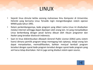 LINUX
•   Sejarah linux dimulai ketika seorang mahasiswa Ilmu Komputer di Universitas
    Helsinki yang bernama Linus Torvalds ingin mengembangkan sistem operasi
    MINIX pada tahun 1991.
•   Dalam perkembangannya, kode program yang diberi nama Linux ini disebarkan
    melalui internet sehingga dapat dipelajari oleh orang lain. Ini yang menyebabkan
    Linux berkembang dengan pesat karena dibuat oleh ribuan programer dan
    hacker yang tersebar diseluruh indonesia.
•   Saat ini linux didistribusikan dibawah General Public License (GNU) yaitu sistem
    lisensi dimana pemilik program tetap memegang hak ciptanya, tetapi orang lain
    dapat menyebarkan, memodifikasikan, bahkan menjual kembali program
    tersebut dengan syarat kode program tersebut dengan syarat kode program yang
    asli harus tetap disertakan. Hal ini juga sering disebut sistem open source.
 