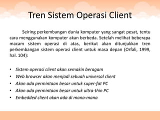 Tren Sistem Operasi Client
       Seiring perkembangan dunia komputer yang sangat pesat, tentu
cara menggunakan komputer akan berbeda. Setelah melihat beberapa
macam sistem operasi di atas, berikut akan ditunjukkan tren
perkembangan sistem operasi client untuk masa depan (Orfali, 1999,
hal. 104):

•   Sistem operasi client akan semakin beragam
•   Web browser akan menjadi sebuah universal client
•   Akan ada permintaan besar untuk super-fat PC
•   Akan ada permintaan besar untuk ultra-thin PC
•   Embedded client akan ada di mana-mana
 