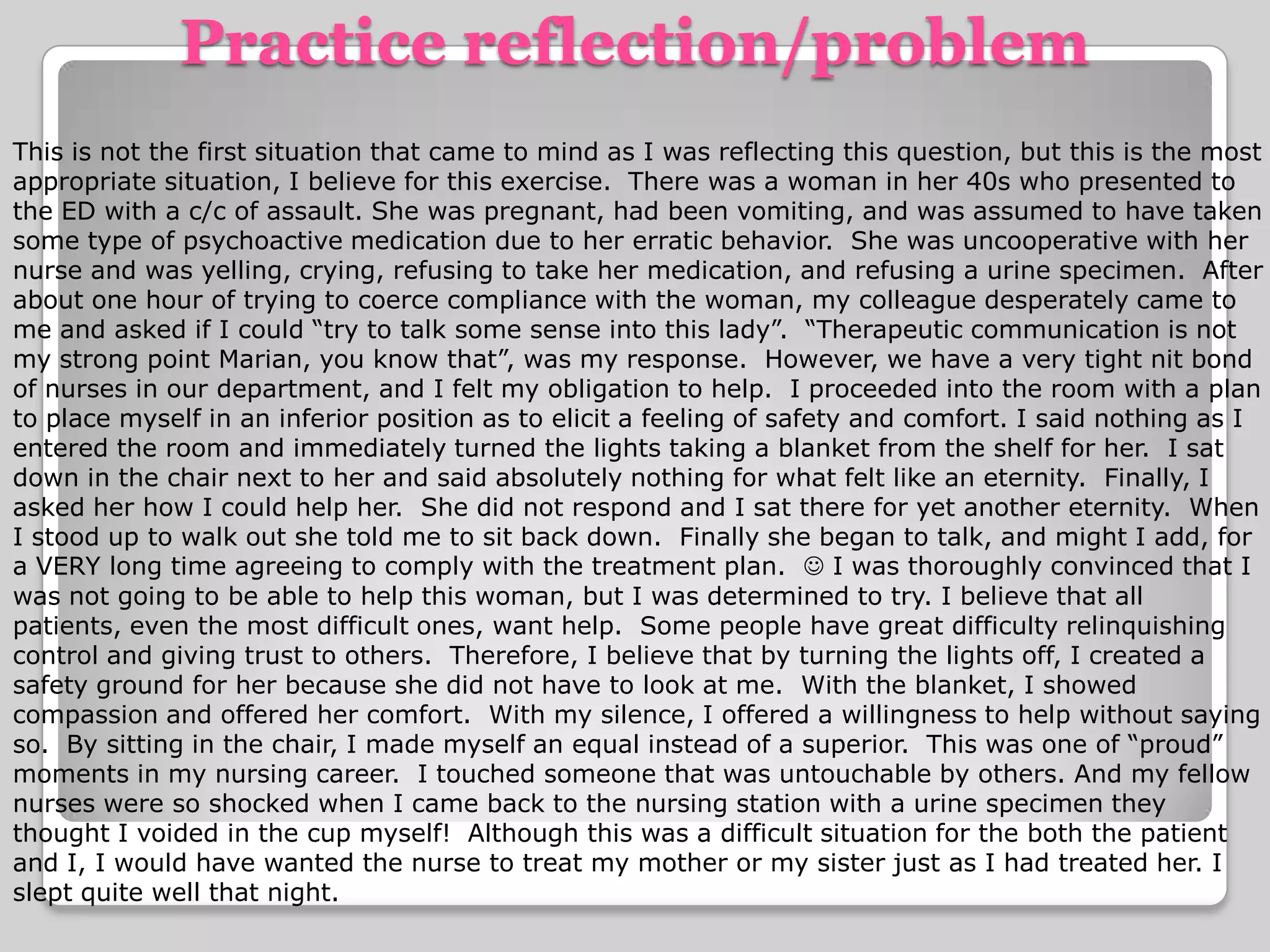 Practice reflection/problemThis is not the first situation that came to mind as I was reflecting this question, but this is the most appropriate situation, I believe for this exercise.  There was a woman in her 40s who presented to the ED with a c/c of assault. She was pregnant, had been vomiting, and was assumed to have taken some type of psychoactive medication due to her erratic behavior.  She was uncooperative with her nurse and was yelling, crying, refusing to take her medication, and refusing a urine specimen.  After about one hour of trying to coerce compliance with the woman, my colleague desperately came to me and asked if I could “try to talk some sense into this lady”.  “Therapeutic communication is not my strong point Marian, you know that”, was my response.  However, we have a very tight nit bond of nurses in our department, and I felt my obligation to help.  I proceeded into the room with a plan to place myself in an inferior position as to elicit a feeling of safety and comfort. I said nothing as I entered the room and immediately turned the lights taking a blanket from the shelf for her.  I sat down in the chair next to her and said absolutely nothing for what felt like an eternity.  Finally, I asked her how I could help her.  She did not respond and I sat there for yet another eternity.  When I stood up to walk out she told me to sit back down.  Finally she began to talk, and might I add, for a VERY long time agreeing to comply with the treatment plan.   I was thoroughly convinced that I was not going to be able to help this woman, but I was determined to try. I believe that all patients, even the most difficult ones, want help.  Some people have great difficulty relinquishing control and giving trust to others.  Therefore, I believe that by turning the lights off, I created a safety ground for her because she did not have to look at me.  With the blanket, I showed compassion and offered her comfort.  With my silence, I offered a willingness to help without saying so.  By sitting in the chair, I made myself an equal instead of a superior.  This was one of “proud” moments in my nursing career.  I touched someone that was untouchable by others. And my fellow nurses were so shocked when I came back to the nursing station with a urine specimen they thought I voided in the cup myself!  Although this was a difficult situation for the both the patient and I, I would have wanted the nurse to treat my mother or my sister just as I had treated her. I slept quite well that night.