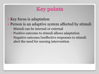 Key pointsKey focus is adaptationPerson is an adaptive system affected by stimuliStimuli can be internal or externalPositive outcome to stimuli allows adaptationNegative outcome/ineffective responses to stimuli alert the need for nursing intervention