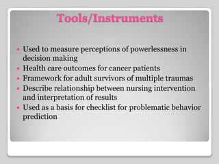 Tools/InstrumentsUsed to measure perceptions of powerlessness in decision makingHealth care outcomes for cancer patientsFramework for adult survivors of multiple traumasDescribe relationship between nursing intervention and interpretation of resultsUsed as a basis for checklist for problematic behavior prediction