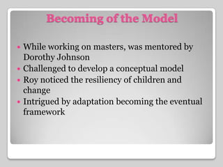 Becoming of the ModelWhile working on masters, was mentored by Dorothy JohnsonChallenged to develop a conceptual modelRoy noticed the resiliency of children and changeIntrigued by adaptation becoming the eventual framework