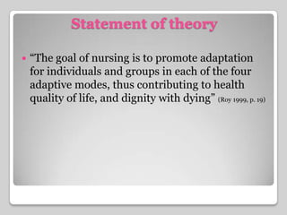 Statement of theory“The goal of nursing is to promote adaptation for individuals and groups in each of the four adaptive modes, thus contributing to health quality of life, and dignity with dying” (Roy 1999, p. 19)