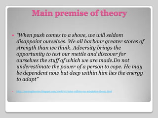 Main premise of theory“When push comes to a shove, we will seldom disappoint ourselves. We all harbour greater stores of strength than we think. Adversity brings the opportunity to test our mettle and discover for ourselves the stuff of which we are made.Do not underestimate the power of a person to cope. He may be dependent now but deep within him lies the energy to adapt”http://nursingtheories.blogspot.com/2008/07/sister-callista-roy-adaptation-theory.html