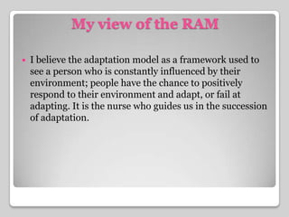 My view of the RAMI believe the adaptation model as a framework used to see a person who is constantlyinfluenced by their environment; people have the chance to positively respond to their environment and adapt, or fail at adapting. It is the nurse who guides us in the succession of adaptation.