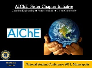 AIChE Sister Chapter Initiative
      Chemical Engineering Professionalism Global Community




Matt Mackey
 Lian Zhu        National Student Conference 2011, Minneapolis
 
