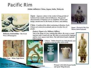 Asian cultures: China, Japan, India, Malaysia
Japan – Japanese culture is the croduct of long periods of
isolation from outside cultural influences. The general
characteristics of Japanese art are simplicity of form and
design, attentiveness to the beauty of nature, and subtlety.

China - Considered the oldest continuing civilization. Early
Chinese art centered on animals and on everyday lives of
people.

Japan - Portrait of the Zen
Master Hotto Kokushi

Pottery Figure of a Military Officer
Hokusai, Katsushika- The Great
Wave off Kanagawa

This is the image of a low ranking Qin officer. He wears a round
top-knot and a round soft cap. His shins are protected by leggings,
and he wears square-toed shoes. The half-closed hands originally
held weapons.
Chinese - Mallet-shaped vase with phoenix ears
Southern Sung Dynasty (1127-1279)

Han Gan - White Night Horse
Hiroshige Ando - Moon Pine, Ueno
From "One Hundred Famous Views of Edo“ 1857 Woodblock Print

Winepot with chih-dragon handle
and spout Ming Dynasty

 