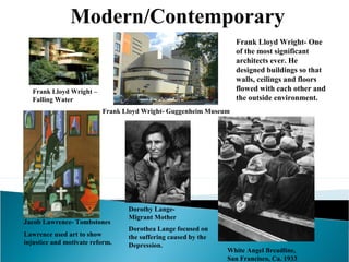 Modern/Contemporary
Frank Lloyd Wright- One
of the most significant
architects ever. He
designed buildings so that
walls, ceilings and floors
flowed with each other and
the outside environment.

Frank Lloyd Wright –
Falling Water
Frank Lloyd Wright- Guggenheim Museum

Jacob Lawrence- Tombstones
Lawrence used art to show
injustice and motivate reform.

Dorothy LangeMigrant Mother
Dorothea Lange focused on
the suffering caused by the
Depression.

White Angel Breadline,
San Francisco, Ca. 1933

 