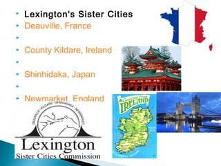  Lexington's Sister Cities
  Deauville, France


 
  County Kildare, Ireland
 
  Shinhidaka, Japan
 
  Newmarket, England


 