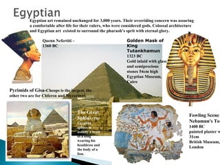 Egyptian art remained unchanged for 3,000 years. Their overriding concern was assuring
a comfortable after life for their rulers, who were considered gods. Colossal architecture
and Egyptian art existed to surround the pharaoh’s sprit with eternal glory.
Golden Mask of
King
Tutankhamun
1323 BC
Gold inlaid with glass
and semiprecious
stones 54cm high
Egyptian Museum,
Cairo

Quenn Nefertiti –
1360 BC

Pyrimids of Gisa-Cheops is the largest, the
other two are for Chferen and Mycerinus.

The Great
Sphinx-The
Egyptian
sphinx is
usually a head
of a king
wearing his
headdress and
the body of a
lion.

Fowling Scene
Nebamun's Tom

1400 BC
painted plaster w
31cm
British Museum,
London

 