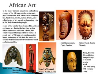 In the many nations, kingdoms, and culture
groups of the African continent, the arts
were interwoven with all facets of everyday
life. Sculpture, music , dance, drama, and
other forms of art played an important role
in the daily lives of the people.
Many of the similarities observed in African
art forms are due to the fact that artists
select communal activities, rituals, and
ceremonies as the focus of their works. A
great part of African art emphasizes the
important events of life and the forces in
nature that influence the lives of individuals
and communities.

Kono Mask

Senufo- Rhythm
Pounder

Ngady aMwaash
Mask. Kuba, Zaire

Nigil dance mask.
Fang, Garbon

Idia's Mask. Benin,
Nigeria

Zaire, Luama
River, Zimba,
Bango Bango,
or Hemba
people
Mask
Late 19th-early
20th century
Ivory

 