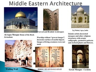 Carved and Braided Arabesques

Al-Aqsa Mosque Dome of the Rock
Jerusalum

Wailing Wall

Worship without “graven images”,
decorates surface of useful objects.
Images of living creatures were not
used.

BIRDS' HEAD HAGGADAH

Taj Mahal, Agra, India

Islamic artists decorated
mosques and other religious
structures with ornate
calligraphy, geometric patterns
and stylized plants and flowers.

Great Mosque - Cordoba

 