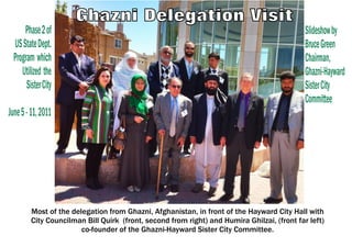 Phase 2 of                                                                             Slideshow by
  US State Dept.                                                                             Bruce Green
  Program which                                                                              Chairman,
     Utilized the                                                                            Ghazni-Hayward
       Sister City                                                                           Sister City
                                                                                             Committee
June 5 - 11, 2011




         Most of the delegation from Ghazni, Afghanistan, in front of the Hayward City Hall with
         City Councilman Bill Quirk (front, second from right) and Humira Ghilzai, (front far left)
                        co-founder of the Ghazni-Hayward Sister City Committee.
 