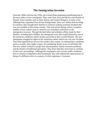 The Immigration Invasion
From the 1880s well into the 1920s, the United States population proliferated due to
the mass influx of new immigrants. They came from Asia and Mexico and all parts of
Europe, from countries such as Italy, Russia, and Austria Hungary, to name a few.
Although they originated from diverse backgrounds, these new settlers had one thing
in common: they brought their families to America seeking economic freedom that
was not available in their home country. This time period during which a countless
number of new settlers came to America was sometimes referred to as the
immigration invasion. Through the hard labor and relentless efforts made by their
families, including their children, the immigrants were able to pull themselves out of
the strenuous conditions and be mostly successful in their overall lifestyle. The new
immigrants struggled to adjust to the American culture which was very new for them.
They had migrated from all over the world to this country in seeking better conditions
such as socially, jobs, higher wages: all contributing factors to an overall better life.
The new settlers wished to escape from discrimination, family economic problems,
and the decline of traditional agriculture. They knew that they must learn to conform
to their new surroundings. Although the immigrants were in more stable conditions
here in America compared to their homelands, they still suffered the repercussions of
being of a different color in a country of white supremacy. Economic
 