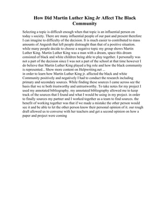 How Did Martin Luther King Jr Affect The Black
Community
Selecting a topic is difficult enough when that topic is an influential person on
today s society. There are many influential people of our past and present therefore
I can imagine to difficulty of the decision. It is much easier to contributed to mass
amounts of Anguish that left people distraught than that of a positive situation.
while many people decide to choose a negative topic my group shows Martin
Luther King. Martin Luther King was a man with a dream, space this dream
consisted of black and white children being able to play together. I personally was
not a part of the decision since I was not a part of the school at that time however I
do believe that Martin Luther King played a big role and how the black community
is represented... Show more content on Helpwriting.net ...
in order to learn how Martin Luther King jr. affected the black and white
Community positively and negatively I had to conduct the research including
primary and secondary sources. While finding these sources I came across see the
basis that we re both trustworthy and untrustworthy. To take notes for my project I
used my annotated bibliography. my annotated bibliography allowed me to keep
track of the sources that I found and what I would be using in my project. in order
to finally sources my partner and I worked together as a team to find sources. the
benefit of working together was that if we made a mistake the other person would
see it and be able to let the other person know their personal opinion of it. our rough
draft allowed us to converse with her teachers and get a second opinion on how a
paper and project were coming
 
