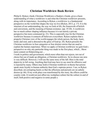 Christian Worldview Book Review
Philip G. Ryken s book, Christian Worldview a Student s Guide, gives a basic
understanding of what a worldview is and what the Christian worldview presents,
along with its importance. According to Ryken, a worldview is a fundamental
perspective on the world that shapes the way we live (Ryken, 2013, p. 17). It is the
structure of our understanding, the way we look at life, the framework of beliefs
and convictions, and the meaning of human existence. (pp. 19 20). A worldview
has so much culture shaping influence because it is not merely a private
perspective but more communal (p. 21). This is especially true for the Christian
worldview because it connects all believers everywhere. Ryken explains that a
properly Christian view of the world engages the whole person, the body, heart,
mind, and soul, and is directed to the glory of God (p. 28). Ryken presents the
Christian worldview in four categories or four distinct stories that are used to
explain the human experience. When we apply a Christian worldview we gain God s
perspective on why any particular thing was made in the first place, which... Show
more content on Helpwriting.net ...
I work in politics and government, which more often than not rejects, not out of
choice but out of made up obligation, a Christian worldview. So to choose one area
is very difficult. However, I will use the same story of the fall. Here is the total
depravity in full swing. Anything that God may have to say must be offensive and
is rejected by many. Others may hold a Christian worldview in theory but actions
speak more loyalty to human authority than God s supreme power. I see, as Ryken
described, sin corrupting hearts so that the affections and pursuits are on unholy
desires (p. 66). If my work place was transformed by this story, the effects could be
country wide. It would not just affect my workplace culture but the culture in and of
itself, both positive and negative in some people s
 