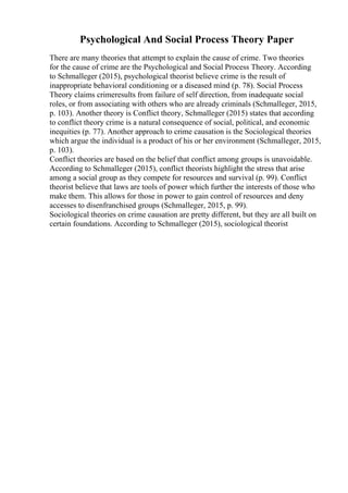 Psychological And Social Process Theory Paper
There are many theories that attempt to explain the cause of crime. Two theories
for the cause of crime are the Psychological and Social Process Theory. According
to Schmalleger (2015), psychological theorist believe crime is the result of
inappropriate behavioral conditioning or a diseased mind (p. 78). Social Process
Theory claims crimeresults from failure of self direction, from inadequate social
roles, or from associating with others who are already criminals (Schmalleger, 2015,
p. 103). Another theory is Conflict theory, Schmalleger (2015) states that according
to conflict theory crime is a natural consequence of social, political, and economic
inequities (p. 77). Another approach to crime causation is the Sociological theories
which argue the individual is a product of his or her environment (Schmalleger, 2015,
p. 103).
Conflict theories are based on the belief that conflict among groups is unavoidable.
According to Schmalleger (2015), conflict theorists highlight the stress that arise
among a social group as they compete for resources and survival (p. 99). Conflict
theorist believe that laws are tools of power which further the interests of those who
make them. This allows for those in power to gain control of resources and deny
accesses to disenfranchised groups (Schmalleger, 2015, p. 99).
Sociological theories on crime causation are pretty different, but they are all built on
certain foundations. According to Schmalleger (2015), sociological theorist
 