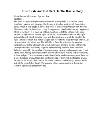 Heart Rate And Its Effect On The Human Body
Heart Rate as it Relates to Age and Sex
Problem:
The heart is the most important muscle in the human body. It is located in the
circulatory system and it pumps blood along with other nutrients all through the
body, which in turn keeps us alive. But, what is actually happening when it beats?
Simultaneously, the heart is receiving deoxygenated blood and returning oxygenated
blood to the body. It is made up of four chambers called the left and right atria,
located on top, and the left and right ventricles, located on the bottom. The right
atrium fills with blood from the veins and then contracts to send the blood to the
right ventricle, which then sends oxygen rich blood to the lungs through arteries. At
the same time, the left atrium fills with blood from the veins and then contracts
sending blood to the left ventricle, which then sends blood to the rest of the body
through arteries (Silverthorn). A pulse happens every time the heart contracts.
Pulse in counted by the number of times an artery expands and contracts as a result
of the heart beating. It is measured in number of beats per minute and is commonly
written as bpm. There are seven arteries in the body used to measure pulse, here are
a few: the radial artery, located on the thumb side of the wrist; the brachial artery,
located on the inside of the arm at the elbow; and the carotid artery, located on the
side of the neck (Silverthorn). The purpose of this experiment is to determine
whether age and/or gender have any
 
