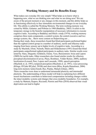 Working Memory and Its Benefits Essay
What makes our everyday life very simple? What helps us to know what is
happening now, what we are thinking now and what we are doing now? We are
aware of the present moment or any changes in this moment, and this ability helps us
in functioning effectively to face immediate environmental changes in our everyday
life. This ability is called the Working Memory. The term working memory was
coined by Miller, Galanter, and Pribram in 1960 (Baddeley, 2003). It refers to the
temporary storage in the brainfor manipulation of necessary information to execute
cognitive tasks. According to Baddeley and Hitch s study (1974), working memory
comprises three main components, a control system, the central executive and two
storage systems, the... Show more content on Helpwriting.net ...
During their study, these researchers found that blind participants performed higher
than the sighted control group in a number of auditory, tactile and olfactory tasks
ranging from basic sensory up to higher levels of cognitive tasks. According to a
study by Muchnik, Efrati, Nemeth, Malin and Hildesheimer (1991) found that blind
participants outperformed sighted participants in auditory tasks. Similar results were
noted by Alary, Duquette, Goldstein, Elaine, Voss, Buissonniere Ariza and Lepore
(2009) for tactile tasks. Other researchers also found similar results for olfactory
perceptual discrimination (Cuevas, Plaza, Rombaux, Volder Renier, 2009), auditory
localization (Lessard, Pare, Lepore and Lassonde, 1998), speech perception
(Muchnik et. al, 1991), temporal perception (Muchnik et. al, 1991), voice processing
(Klinge, RУ§der BГјchel, 2010b) and short term (Bliss, Kujala Hamalinen, 2004)
long term memory tasks(Amedi, Raz, Pianka, Malach Zohary, 2003).
These researches were done to understand intramodal plasticity and intermodal
plasticity. The understanding of these modal will help in explaining how different
neural mechanisms contribute to behavioral compensation including changes within
the intact modality systems and changes that cross modality boundaries. For example,
a study by Matteau, Kupers, Ricciardi, Pietrini and Ptito (2010) observed that visual
deprivation can lead to higher
 