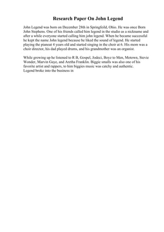 Research Paper On John Legend
John Legend was born on December 28th in Springfeild, Ohio. He was once Born
John Stephens. One of his friends called him legend in the studio as a nickname and
after a while everyone started calling him john legend. When he became successful
he kept the name John legend because he liked the sound of legend. He started
playing the pianoat 4 years old and started singing in the choir at 6. His mom was a
choir director, his dad played drums, and his grandmother was an organist.
While growing up he listened to R B, Gospel, Jodeci, Boyz to Men, Motown, Stevie
Wonder, Marvin Gaye, and Aretha Franklin. Biggie smalls was also one of his
favorite artist and rappers, to him biggies music was catchy and authentic.
Legend broke into the business in
 