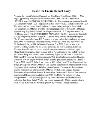 Nestle Ice Cream Report Essay
Prepared for: John Callander Prepared by: Van Dung Tran (Yong) 7006411 Mix
amp; Opportunity analysis Nestle Peters Report CONTENTS 1. MARKET
HISTORY amp; CATEGORY DEFINITION4 1.1The category, product and brand4
1.2Market structure4 1.2.1 The product and its source4 1.2.2Market definition4 1.2.3
The history of ice cream, brand and market since its beginnings in Australia4
1.3Market size6 1.4Market growth7 1.5Market prediction or forecast8 1.6Market,
segment amp; key brand shares9 1.6.1Segment share9 1.6.2Corporate shares10
1.6.3Brand shares10 2. COMPETITOR ANALYSIS10 2.1Key competitor brands10
2.2Key competitor product range10 3.... Show more content on Helpwriting.net ...
* In Western Australia, NestlГ© Peters as it is now called did not change its name
until 2009. It had always remained simply, Peters Ice Cream and was owned by
PB foods until they sold it in 2006 to Fonterra. * In 2009 Fonterra sold it to
NestlГ© so they would own the whole company, all over Australia. Peters in
Western Australia used to export many ice creams overseas, mainly to Japan
where there it was called Lady Borden and in New Zealand it was called Tip Top
Ice Cream. They also used to serve it on many flights out of Perth. * From late
2009 NestlГ© exported their ice creams to WA from Melbourne and the Balcatta
factory in WA no longer produces Peters but still produces Cadbury Ice Cream. *
Prior to 2009 NestlГ© did sell ice cream in WA called NestlГ© Ice Cream until the
merge. (Wikipedia 2010) 1.3Market size Source: Euromonitor International Source:
Euromonitor International 1.4Market growth Source: Euromonitor International
Source: Euromonitor International 1.5Market prediction or forecast Source:
Euromonitor International Source: Euromonitor International Source: Euromonitor
International Discussion Market size in 2009: AUD$ 627.2 million by value
(Passport GMID 2010) Market growth by value: Based on the Worksheet for
collecting data from Retail World , ice cream increases by 7% in current value to
reach A$2.5 billion in 2010 Market growth by volume: Tub Ice cream has
 