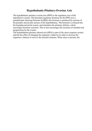 Hypothalamic-Pituitary-Ovarian Axis
The hypothalamic pituitary ovarian axis (HPO) is the regulatory axis of the
reproductive system. The principal regulatory hormone for the HPO axis is
gonadotropin releasing hormone (GnRH); this hormone is produced by neurons of
the preoptic and arcuate nucleus of the hypothalamus. The hormone is released into
the hypophyseal portal system, and stimulates the pituitary follicles, which
encourages hormone secretion. This in turn encourages the secretion of estradiol and
progesterone by the ovaries.
The hypothalamus pituitary adrenal axis (HPA) is part of the stress response system,
and has the effect of changing the organism s behavior in order to increase the
organism s chances to survive the stressful situation. When stress is present, the
 