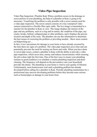 Video Pipe Inspection
Video Pipe Inspection | Plumber Katy When a problem occurs in the drainage or
sewer portion of your plumbing, the help of a plumber in Katy is going to be
necessary. Visualizing the problem is only possible with a sewer camera used for
a video pipe inspection. The sewer camera consists of a tiny waterproof video
camera connected to a flexible fiber optic cable. The live image is transmitted to a
monitor for the plumber in Katy to view. The image displays the interior of the
pipe and any problems, such as a clog and its nature, the condition of the pipe, any
cracks, breaks, bellied, collapsed pipe or other problems, and it displays the precise
location and depth of the issue. The plumber can use this information to determine
the best means of correcting the problem or providing needed... Show more content
on Helpwriting.net ...
In fact, it isn t uncommon for damage to your home to have already occurred by
the time there are signs of a problem. The video pipe inspection saves time and can
potentially prevents the need for tearing out floors and walls. When you have drain
or sewer pipe issues, contact a plumber in Katy with the ability to provide a video
pipe inspection, which saves time, money and reduces inconvenience while ensuring
the job is done right the first time. One of the best ways to ensure your plumbing
remains in good condition is to schedule a routine plumbing inspection and drain
cleaning. The frequency will depend on the preventative care your household
provides the drains. The plumbing in your home is vital to your quality of lifestyle.
Unfortunately, most homeowners wait until a plumbing problem has already
developed before calling for a plumber in Katy. Periodic plumbing maintenance by a
professional may uncover developing problems before they become more serious,
such as busted pipes or damage to your home from
 