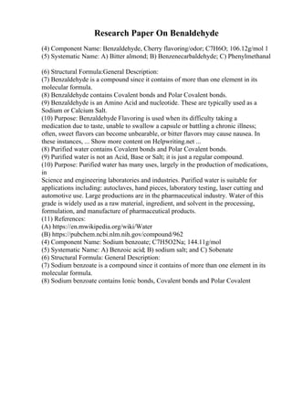 Research Paper On Benaldehyde
(4) Component Name: Benzaldehyde, Cherry flavoring/odor; C7H6O; 106.12g/mol 1
(5) Systematic Name: A) Bitter almond; B) Benzenecarbaldehyde; C) Phenylmethanal
(6) Structural Formula:General Description:
(7) Benzaldehyde is a compound since it contains of more than one element in its
molecular formula.
(8) Benzaldehyde contains Covalent bonds and Polar Covalent bonds.
(9) Benzaldehyde is an Amino Acid and nucleotide. These are typically used as a
Sodium or Calcium Salt.
(10) Purpose: Benzaldehyde Flavoring is used when its difficulty taking a
medication due to taste, unable to swallow a capsule or battling a chronic illness;
often, sweet flavors can become unbearable, or bitter flavors may cause nausea. In
these instances, ... Show more content on Helpwriting.net ...
(8) Purified water contains Covalent bonds and Polar Covalent bonds.
(9) Purified water is not an Acid, Base or Salt; it is just a regular compound.
(10) Purpose: Purified water has many uses, largely in the production of medications,
in
Science and engineering laboratories and industries. Purified water is suitable for
applications including: autoclaves, hand pieces, laboratory testing, laser cutting and
automotive use. Large productions are in the pharmaceutical industry. Water of this
grade is widely used as a raw material, ingredient, and solvent in the processing,
formulation, and manufacture of pharmaceutical products.
(11) References:
(A) https://en.mwikipedia.org/wiki/Water
(B) https://pubchem.ncbi.nlm.nih.gov/compound/962
(4) Component Name: Sodium benzoate; C7H5O2Na; 144.11g/mol
(5) Systematic Name: A) Benzoic acid; B) sodium salt; and C) Sobenate
(6) Structural Formula: General Description:
(7) Sodium benzoate is a compound since it contains of more than one element in its
molecular formula.
(8) Sodium benzoate contains Ionic bonds, Covalent bonds and Polar Covalent
 
