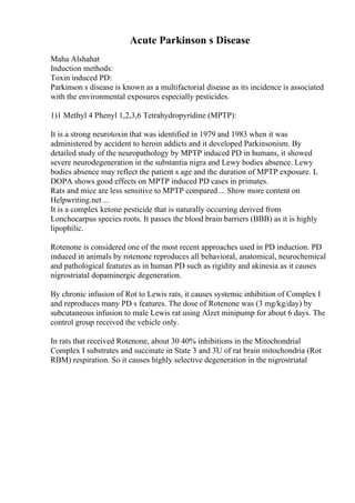 Acute Parkinson s Disease
Maha Alshahat
Induction methods:
Toxin induced PD:
Parkinson s disease is known as a multifactorial disease as its incidence is associated
with the environmental exposures especially pesticides.
1)1 Methyl 4 Phenyl 1,2,3,6 Tetrahydropyridine (MPTP):
It is a strong neurotoxin that was identified in 1979 and 1983 when it was
administered by accident to heroin addicts and it developed Parkinsonism. By
detailed study of the neuropathology by MPTP induced PD in humans, it showed
severe neurodegeneration in the substantia nigra and Lewy bodies absence. Lewy
bodies absence may reflect the patient s age and the duration of MPTP exposure. L
DOPA shows good effects on MPTP induced PD cases in primates.
Rats and mice are less sensitive to MPTP compared ... Show more content on
Helpwriting.net ...
It is a complex ketone pesticide that is naturally occurring derived from
Lonchocarpus species roots. It passes the blood brain barriers (BBB) as it is highly
lipophilic.
Rotenone is considered one of the most recent approaches used in PD induction. PD
induced in animals by rotenone reproduces all behavioral, anatomical, neurochemical
and pathological features as in human PD such as rigidity and akinesia as it causes
nigrostriatal dopaminergic degeneration.
By chronic infusion of Rot to Lewis rats, it causes systemic inhibition of Complex I
and reproduces many PD s features. The dose of Rotenone was (3 mg/kg/day) by
subcutaneous infusion to male Lewis rat using Alzet minipump for about 6 days. The
control group received the vehicle only.
In rats that received Rotenone, about 30 40% inhibitions in the Mitochondrial
Complex I substrates and succinate in State 3 and 3U of rat brain mitochondria (Rot
RBM) respiration. So it causes highly selective degeneration in the nigrostriatal
 